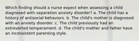 Which finding should a nurse expect when assessing a child diagnosed with separation anxiety disorder? a. The child has a history of antisocial behaviors. b. The child's mother is diagnosed with an anxiety disorder. c. The child previously had an extroverted temperament. d. The child's mother and father have an inconsistent parenting style.