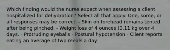 Which finding would the nurse expect when assessing a client hospitalized for dehydration? Select all that apply. One, some, or all responses may be correct. - Skin on forehead remains tented after being pinched. - Weight loss of 4 ounces (0.11 kg over 4 days. - Protruding eyeballs - Postural hypotension - Client reports eating an average of two meals a day.