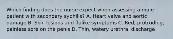 Which finding does the nurse expect when assessing a male patient with secondary syphilis? A. Heart valve and aortic damage B. Skin lesions and flulike symptoms C. Red, protruding, painless sore on the penis D. Thin, watery urethral discharge