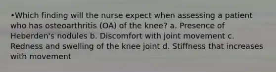 •Which finding will the nurse expect when assessing a patient who has osteoarthritis (OA) of the knee? a. Presence of Heberden's nodules b. Discomfort with joint movement c. Redness and swelling of the knee joint d. Stiffness that increases with movement