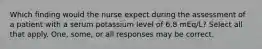 Which finding would the nurse expect during the assessment of a patient with a serum potassium level of 6.8 mEq/L? Select all that apply. One, some, or all responses may be correct.