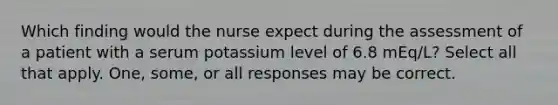 Which finding would the nurse expect during the assessment of a patient with a serum potassium level of 6.8 mEq/L? Select all that apply. One, some, or all responses may be correct.