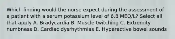 Which finding would the nurse expect during the assessment of a patient with a serum potassium level of 6.8 MEQ/L? Select all that apply A. Bradycardia B. Muscle twitching C. Extremity numbness D. Cardiac dysrhythmias E. Hyperactive bowel sounds