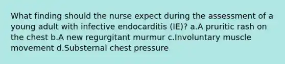 What finding should the nurse expect during the assessment of a young adult with infective endocarditis (IE)? a.A pruritic rash on the chest b.A new regurgitant murmur c.Involuntary muscle movement d.Substernal chest pressure