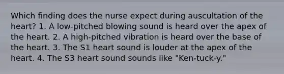 Which finding does the nurse expect during auscultation of the heart? 1. A low-pitched blowing sound is heard over the apex of the heart. 2. A high-pitched vibration is heard over the base of the heart. 3. The S1 heart sound is louder at the apex of the heart. 4. The S3 heart sound sounds like "Ken-tuck-y."