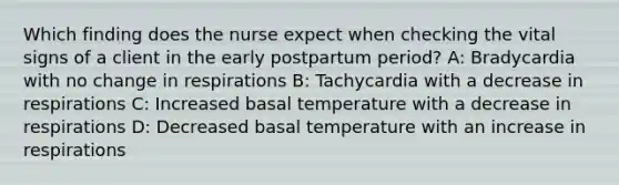 Which finding does the nurse expect when checking the vital signs of a client in the early postpartum period? A: Bradycardia with no change in respirations B: Tachycardia with a decrease in respirations C: Increased basal temperature with a decrease in respirations D: Decreased basal temperature with an increase in respirations