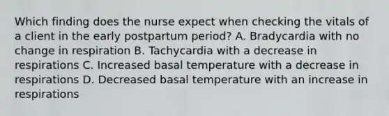 Which finding does the nurse expect when checking the vitals of a client in the early postpartum period? A. Bradycardia with no change in respiration B. Tachycardia with a decrease in respirations C. Increased basal temperature with a decrease in respirations D. Decreased basal temperature with an increase in respirations