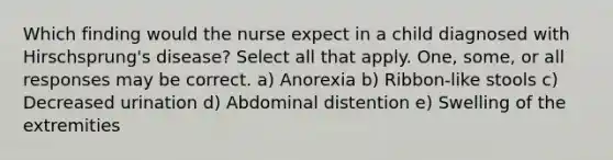 Which finding would the nurse expect in a child diagnosed with Hirschsprung's disease? Select all that apply. One, some, or all responses may be correct. a) Anorexia b) Ribbon-like stools c) Decreased urination d) Abdominal distention e) Swelling of the extremities