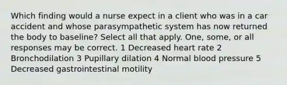 Which finding would a nurse expect in a client who was in a car accident and whose parasympathetic system has now returned the body to baseline? Select all that apply. One, some, or all responses may be correct. 1 Decreased heart rate 2 Bronchodilation 3 Pupillary dilation 4 Normal blood pressure 5 Decreased gastrointestinal motility