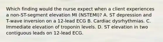 Which finding would the nurse expect when a client experiences a non-ST-segment elevation MI (NSTEMI)? A. ST depression and T-wave inversion on a 12-lead ECG B. Cardiac dysrhythmias. C. Immediate elevation of troponin levels. D. ST elevation in two contiguous leads on 12-lead ECG.