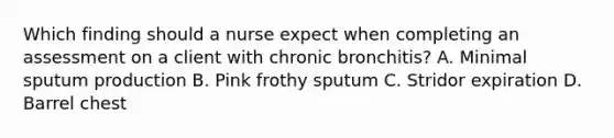 Which finding should a nurse expect when completing an assessment on a client with chronic bronchitis? A. Minimal sputum production B. Pink frothy sputum C. Stridor expiration D. Barrel chest