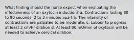 What finding should the nurse expect when evaluating the effectiveness of an oxytocin induction? a. Contractions lasting 80 to 90 seconds, 2 to 3 minutes apart b. The intensity of contractions are palpated to be moderate. c. Labour to progress at least 2 cm/hr dilation d. At least 80 mU/min of oxytocin will be needed to achieve cervical dilation.