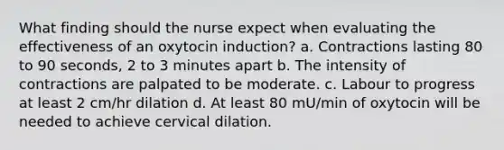 What finding should the nurse expect when evaluating the effectiveness of an oxytocin induction? a. Contractions lasting 80 to 90 seconds, 2 to 3 minutes apart b. The intensity of contractions are palpated to be moderate. c. Labour to progress at least 2 cm/hr dilation d. At least 80 mU/min of oxytocin will be needed to achieve cervical dilation.