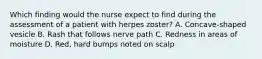 Which finding would the nurse expect to find during the assessment of a patient with herpes zoster? A. Concave-shaped vesicle B. Rash that follows nerve path C. Redness in areas of moisture D. Red, hard bumps noted on scalp