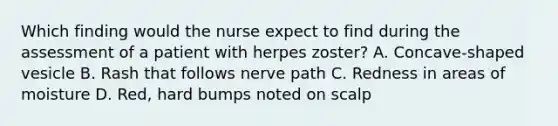 Which finding would the nurse expect to find during the assessment of a patient with herpes zoster? A. Concave-shaped vesicle B. Rash that follows nerve path C. Redness in areas of moisture D. Red, hard bumps noted on scalp