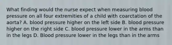 What finding would the nurse expect when measuring blood pressure on all four extremities of a child with coarctation of the aorta? A. blood pressure higher on the left side B. blood pressure higher on the right side C. blood pressure lower in the arms than in the legs D. Blood pressure lower in the legs than in the arms