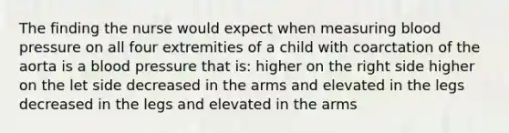 The finding the nurse would expect when measuring blood pressure on all four extremities of a child with coarctation of the aorta is a blood pressure that is: higher on the right side higher on the let side decreased in the arms and elevated in the legs decreased in the legs and elevated in the arms