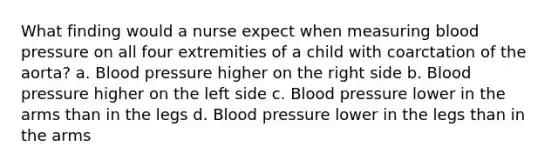 What finding would a nurse expect when measuring blood pressure on all four extremities of a child with coarctation of the aorta? a. Blood pressure higher on the right side b. Blood pressure higher on the left side c. Blood pressure lower in the arms than in the legs d. Blood pressure lower in the legs than in the arms