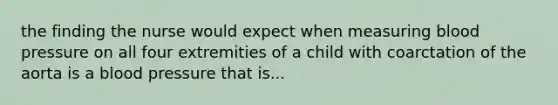 the finding the nurse would expect when measuring blood pressure on all four extremities of a child with coarctation of the aorta is a blood pressure that is...