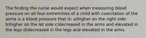 The finding the nurse would expect when measuring blood pressure on all four extremities of a child with coarctation of the aorta is a blood pressure that is: a)higher on the right side b)higher on the let side c)decreased in the arms and elevated in the legs d)decreased in the legs and elevated in the arms