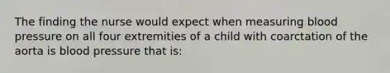 The finding the nurse would expect when measuring blood pressure on all four extremities of a child with coarctation of the aorta is blood pressure that is: