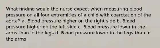 What finding would the nurse expect when measuring blood pressure on all four extremities of a child with coarctation of the aorta? a. Blood pressure higher on the right side b. Blood pressure higher on the left side c. Blood pressure lower in the arms than in the legs d. Blood pressure lower in the legs than in the arms