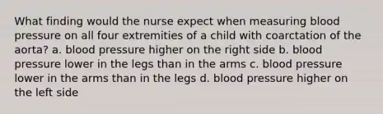 What finding would the nurse expect when measuring <a href='https://www.questionai.com/knowledge/kD0HacyPBr-blood-pressure' class='anchor-knowledge'>blood pressure</a> on all four extremities of a child with coarctation of the aorta? a. blood pressure higher on the right side b. blood pressure lower in the legs than in the arms c. blood pressure lower in the arms than in the legs d. blood pressure higher on the left side