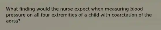 What finding would the nurse expect when measuring blood pressure on all four extremities of a child with coarctation of the aorta?