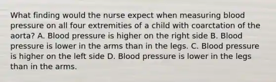 What finding would the nurse expect when measuring blood pressure on all four extremities of a child with coarctation of the aorta? A. Blood pressure is higher on the right side B. Blood pressure is lower in the arms than in the legs. C. Blood pressure is higher on the left side D. Blood pressure is lower in the legs than in the arms.