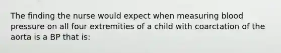 The finding the nurse would expect when measuring blood pressure on all four extremities of a child with coarctation of the aorta is a BP that is: