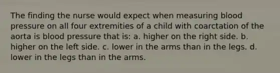 The finding the nurse would expect when measuring blood pressure on all four extremities of a child with coarctation of the aorta is blood pressure that is: a. higher on the right side. b. higher on the left side. c. lower in the arms than in the legs. d. lower in the legs than in the arms.