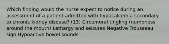 Which finding would the nurse expect to notice during an assessment of a patient admitted with hypocalcemia secondary to chronic kidney disease? (13) Circumoral tingling (numbness around the mouth) Lethargy and seizures Negative Trousseau sign Hypoactive bowel sounds