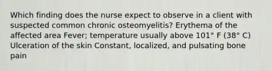 Which finding does the nurse expect to observe in a client with suspected common chronic osteomyelitis? Erythema of the affected area Fever; temperature usually above 101° F (38° C) Ulceration of the skin Constant, localized, and pulsating bone pain