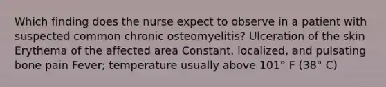 Which finding does the nurse expect to observe in a patient with suspected common chronic osteomyelitis? Ulceration of the skin Erythema of the affected area Constant, localized, and pulsating bone pain Fever; temperature usually above 101° F (38° C)