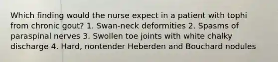 Which finding would the nurse expect in a patient with tophi from chronic gout? 1. Swan-neck deformities 2. Spasms of paraspinal nerves 3. Swollen toe joints with white chalky discharge 4. Hard, nontender Heberden and Bouchard nodules