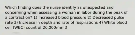 Which finding does the nurse identify as unexpected and concerning when assessing a woman in labor during the peak of a contraction? 1) Increased blood pressure 2) Decreased pulse rate 3) Increase in depth and rate of respirations 4) White blood cell (WBC) count of 26,000/mm3