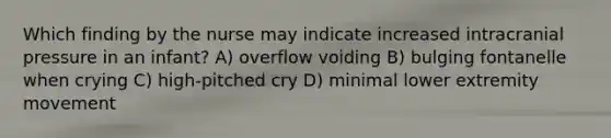 Which finding by the nurse may indicate increased intracranial pressure in an infant? A) overflow voiding B) bulging fontanelle when crying C) high-pitched cry D) minimal lower extremity movement