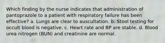 Which finding by the nurse indicates that administration of pantoprazole to a patient with respiratory failure has been effective? a. Lungs are clear to auscultation. b. Stool testing for occult blood is negative. c. Heart rate and BP are stable. d. Blood urea nitrogen (BUN) and creatinine are normal.