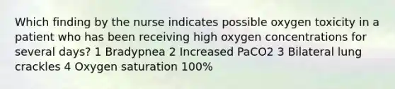 Which finding by the nurse indicates possible oxygen toxicity in a patient who has been receiving high oxygen concentrations for several days? 1 Bradypnea 2 Increased PaCO2 3 Bilateral lung crackles 4 Oxygen saturation 100%