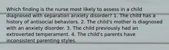 Which finding is the nurse most likely to assess in a child diagnosed with separation anxiety disorder? 1. The child has a history of antisocial behaviors. 2. The child's mother is diagnosed with an anxiety disorder. 3. The child previously had an extroverted temperament. 4. The child's parents have inconsistent parenting styles.