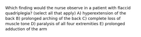 Which finding would the nurse observe in a patient with flaccid quadriplegia? (select all that apply) A) hyperextension of the back B) prolonged arching of the back C) complete loss of muscle tone D) paralysis of all four extremities E) prolonged adduction of the arm