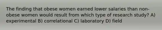 The finding that obese women earned lower salaries than non-obese women would result from which type of research study? ﻿﻿﻿A) experimental ﻿﻿﻿B) correlational ﻿﻿﻿C) laboratory D) f﻿﻿﻿ield