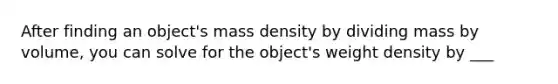 After finding an object's mass density by dividing mass by volume, you can solve for the object's weight density by ___