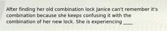 After finding her old combination lock Janice can't remember it's combination because she keeps confusing it with the combination of her new lock. She is experiencing ____