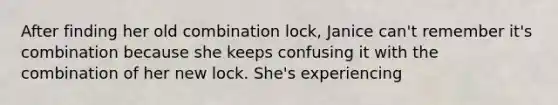 After finding her old combination lock, Janice can't remember it's combination because she keeps confusing it with the combination of her new lock. She's experiencing