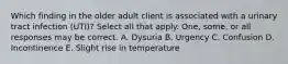 Which finding in the older adult client is associated with a urinary tract infection (UTI)? Select all that apply. One, some, or all responses may be correct. A. Dysuria B. Urgency C. Confusion D. Incontinence E. Slight rise in temperature