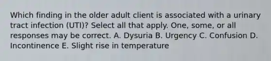 Which finding in the older adult client is associated with a urinary tract infection (UTI)? Select all that apply. One, some, or all responses may be correct. A. Dysuria B. Urgency C. Confusion D. Incontinence E. Slight rise in temperature