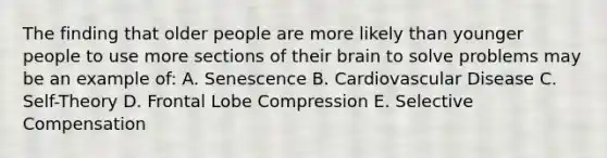 The finding that older people are more likely than younger people to use more sections of their brain to solve problems may be an example of: A. Senescence B. Cardiovascular Disease C. Self-Theory D. Frontal Lobe Compression E. Selective Compensation