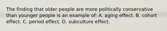 The finding that older people are more politically conservative than younger people is an example of: A. aging effect. B. cohort effect. C. period effect. D. subculture effect.