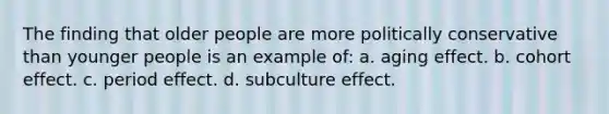 The finding that older people are more politically conservative than younger people is an example of: a. aging effect. b. cohort effect. c. period effect. d. subculture effect.